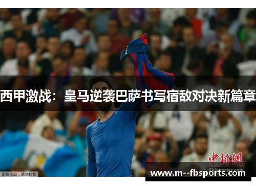 西甲激战：皇马逆袭巴萨书写宿敌对决新篇章