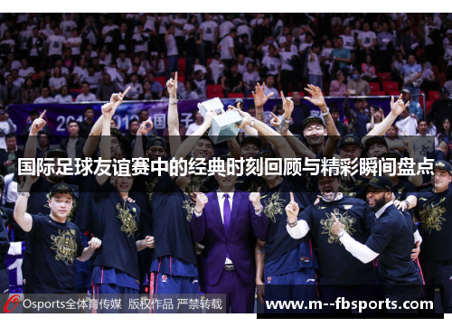 国际足球友谊赛中的经典时刻回顾与精彩瞬间盘点